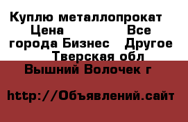 Куплю металлопрокат › Цена ­ 800 000 - Все города Бизнес » Другое   . Тверская обл.,Вышний Волочек г.